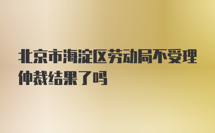 北京市海淀区劳动局不受理仲裁结果了吗