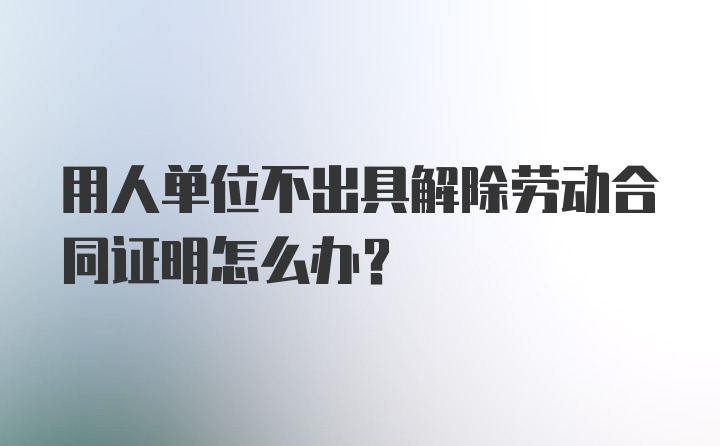 用人单位不出具解除劳动合同证明怎么办？