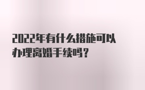 2022年有什么措施可以办理离婚手续吗？