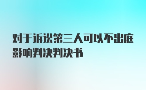 对于诉讼第三人可以不出庭影响判决判决书