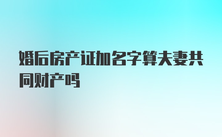 婚后房产证加名字算夫妻共同财产吗