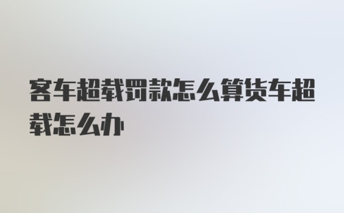 客车超载罚款怎么算货车超载怎么办