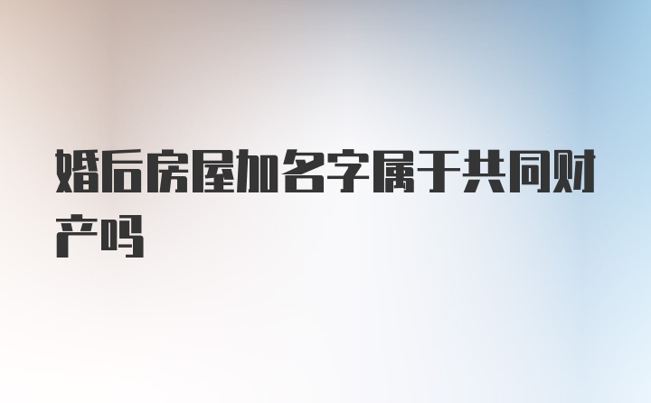 婚后房屋加名字属于共同财产吗