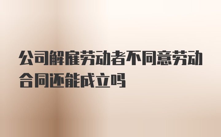 公司解雇劳动者不同意劳动合同还能成立吗