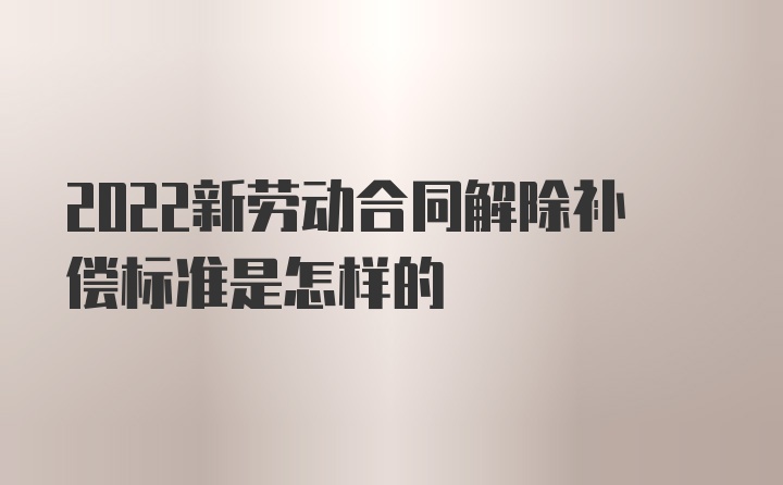 2022新劳动合同解除补偿标准是怎样的