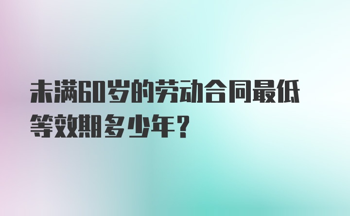 未满60岁的劳动合同最低等效期多少年？