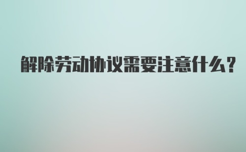 解除劳动协议需要注意什么？