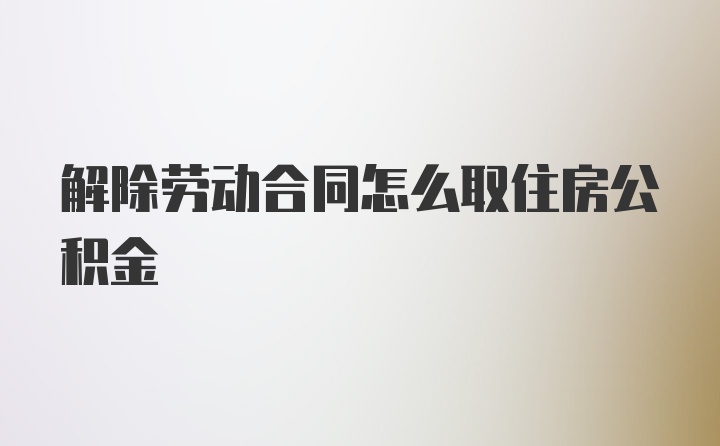 解除劳动合同怎么取住房公积金