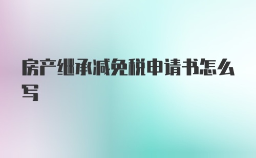 房产继承减免税申请书怎么写