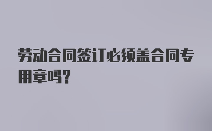 劳动合同签订必须盖合同专用章吗？