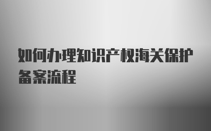 如何办理知识产权海关保护备案流程