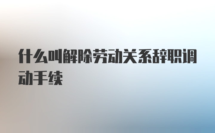 什么叫解除劳动关系辞职调动手续