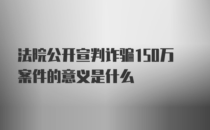 法院公开宣判诈骗150万案件的意义是什么