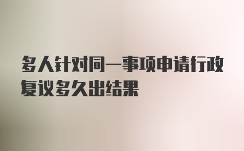 多人针对同一事项申请行政复议多久出结果