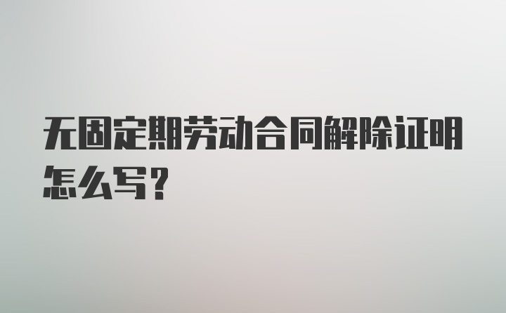 无固定期劳动合同解除证明怎么写？