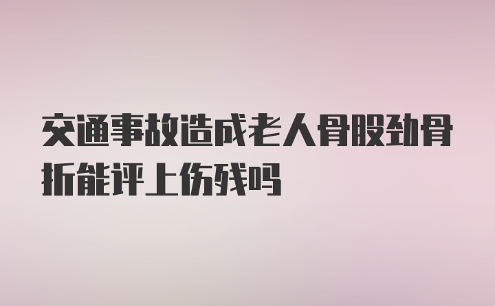 交通事故造成老人骨股劲骨折能评上伤残吗