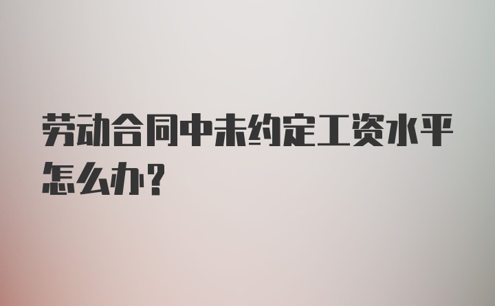 劳动合同中未约定工资水平怎么办?