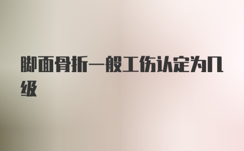 脚面骨折一般工伤认定为几级