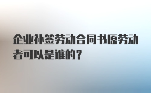 企业补签劳动合同书原劳动者可以是谁的？