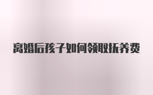 离婚后孩子如何领取抚养费