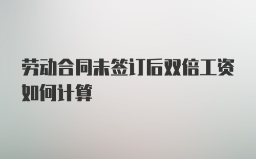 劳动合同未签订后双倍工资如何计算