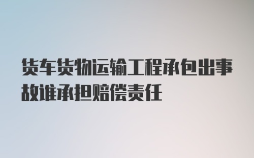 货车货物运输工程承包出事故谁承担赔偿责任