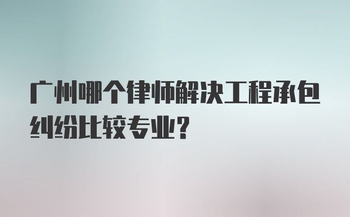 广州哪个律师解决工程承包纠纷比较专业？