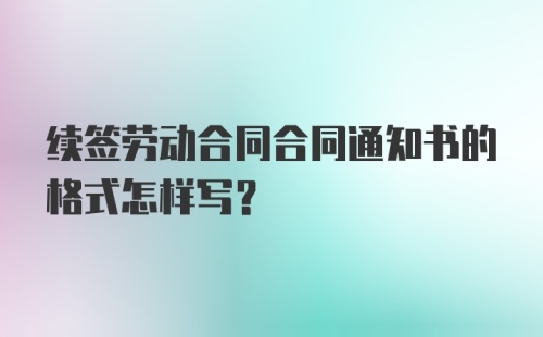 续签劳动合同合同通知书的格式怎样写？