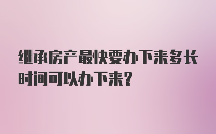 继承房产最快要办下来多长时间可以办下来？