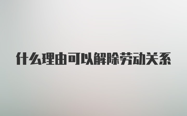 什么理由可以解除劳动关系