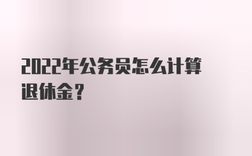 2022年公务员怎么计算退休金？