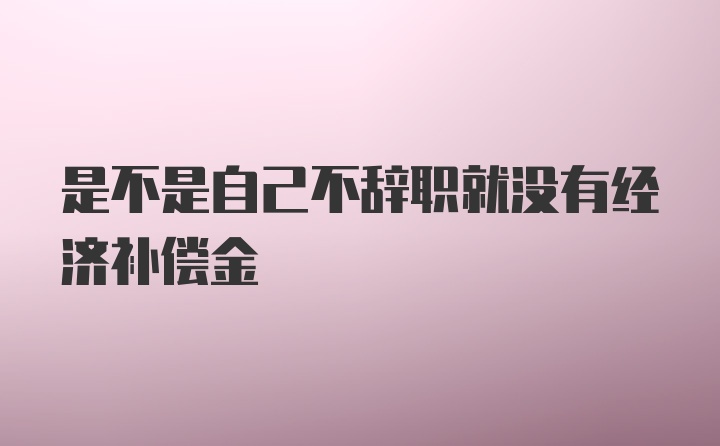 是不是自己不辞职就没有经济补偿金