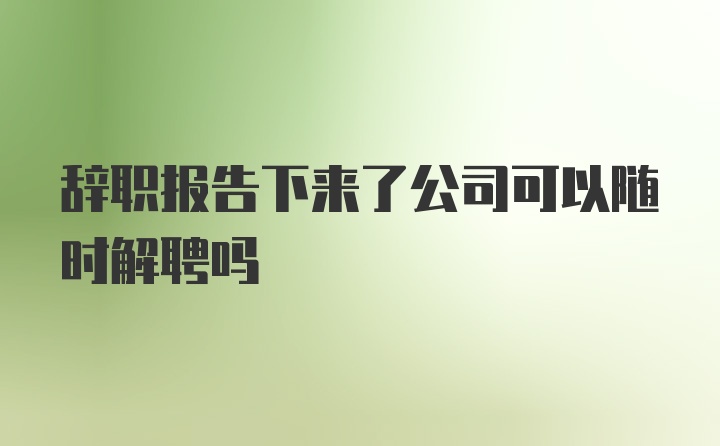 辞职报告下来了公司可以随时解聘吗