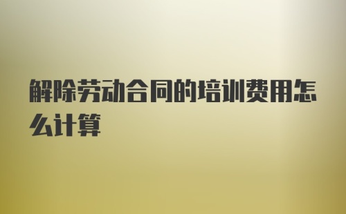 解除劳动合同的培训费用怎么计算