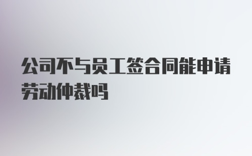 公司不与员工签合同能申请劳动仲裁吗