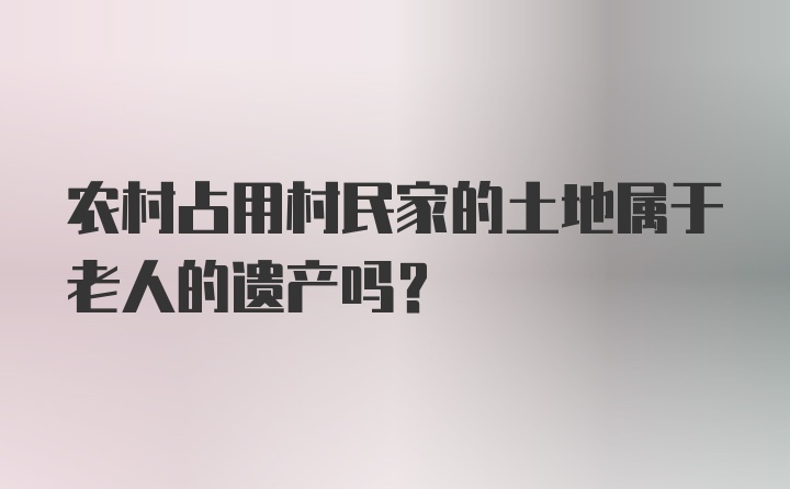 农村占用村民家的土地属于老人的遗产吗？