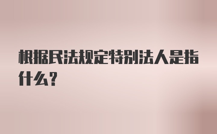 根据民法规定特别法人是指什么？