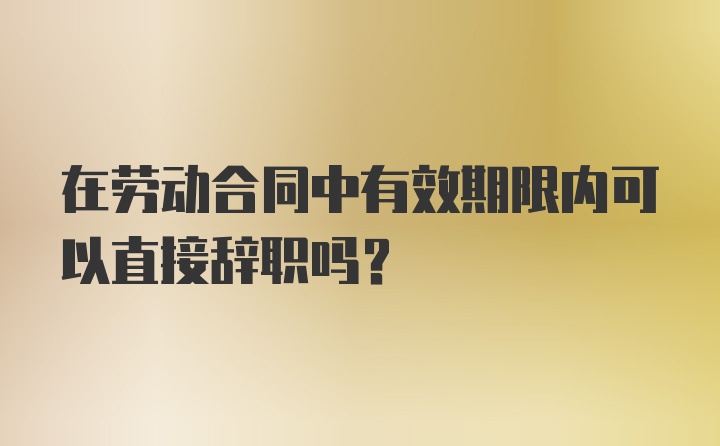 在劳动合同中有效期限内可以直接辞职吗？