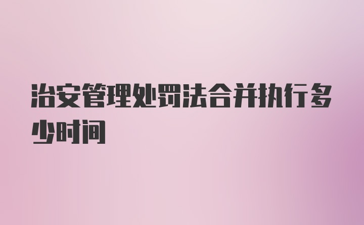 治安管理处罚法合并执行多少时间