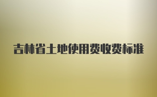 吉林省土地使用费收费标准