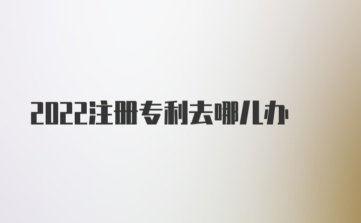 2022注册专利去哪儿办