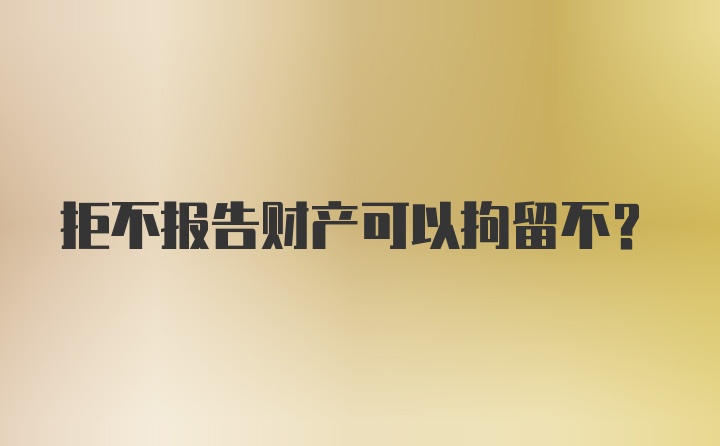 拒不报告财产可以拘留不？