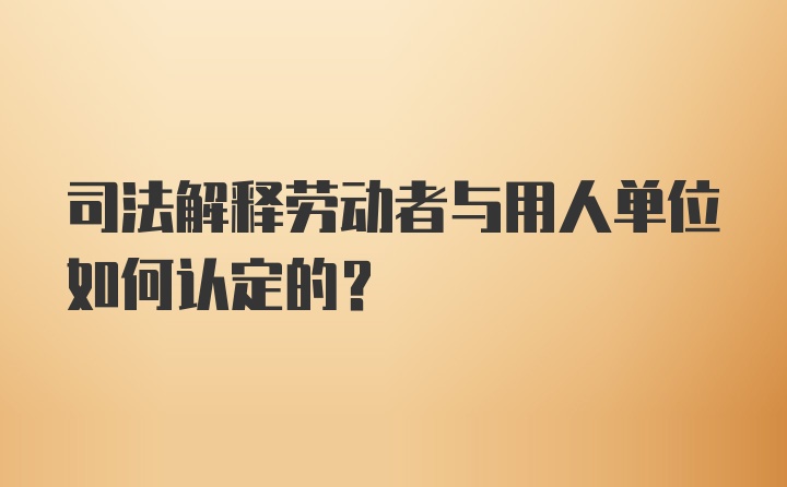 司法解释劳动者与用人单位如何认定的？
