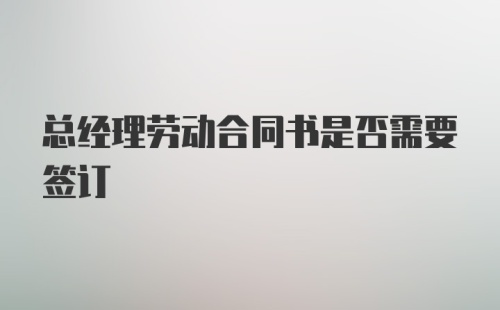 总经理劳动合同书是否需要签订