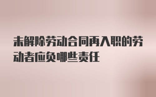 未解除劳动合同再入职的劳动者应负哪些责任