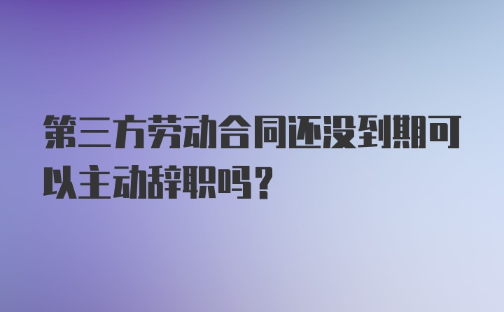 第三方劳动合同还没到期可以主动辞职吗？