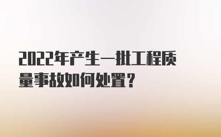 2022年产生一批工程质量事故如何处置？