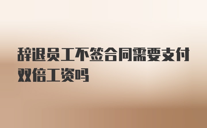 辞退员工不签合同需要支付双倍工资吗