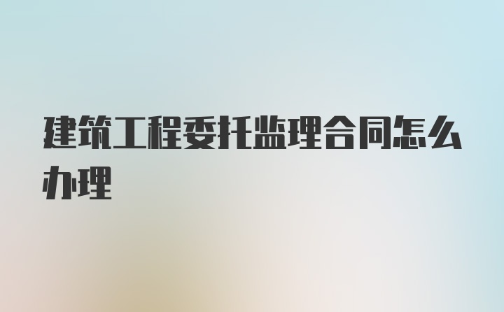 建筑工程委托监理合同怎么办理