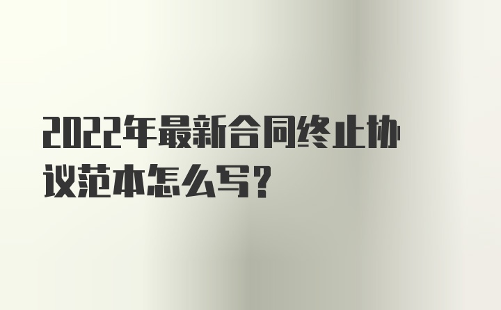 2022年最新合同终止协议范本怎么写?